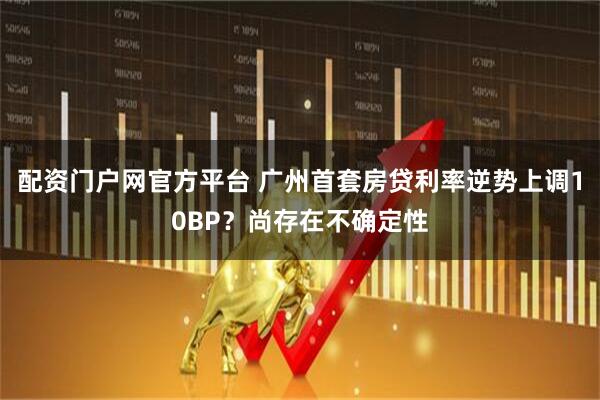 配资门户网官方平台 广州首套房贷利率逆势上调10BP？尚存在不确定性