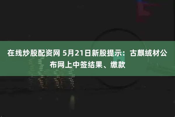 在线炒股配资网 5月21日新股提示：古麒绒材公布网上中签结果、缴款