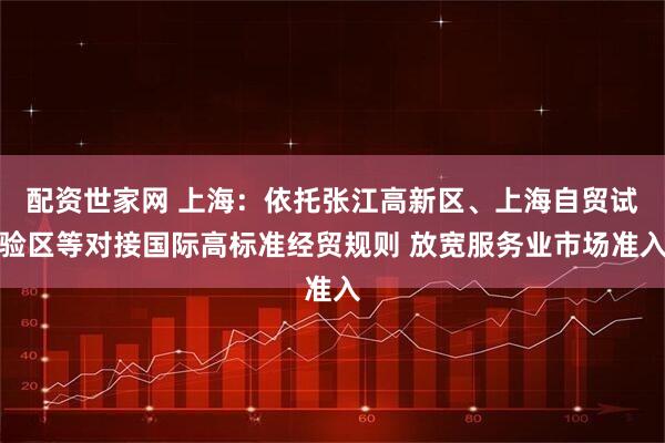 配资世家网 上海：依托张江高新区、上海自贸试验区等对接国际高标准经贸规则 放宽服务业市场准入