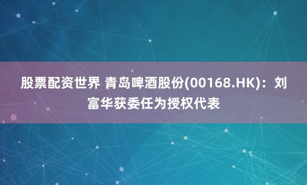 股票配资世界 青岛啤酒股份(00168.HK)：刘富华获委任为授权代表