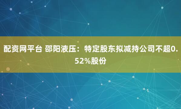 配资网平台 邵阳液压：特定股东拟减持公司不超0.52%股份