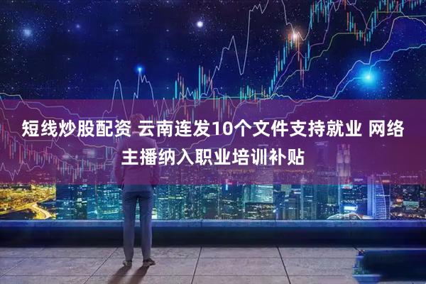 短线炒股配资 云南连发10个文件支持就业 网络主播纳入职业培训补贴