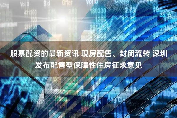 股票配资的最新资讯 现房配售、封闭流转 深圳发布配售型保障性住房征求意见