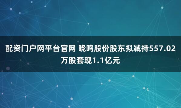 配资门户网平台官网 晓鸣股份股东拟减持557.02万股套现1.1亿元