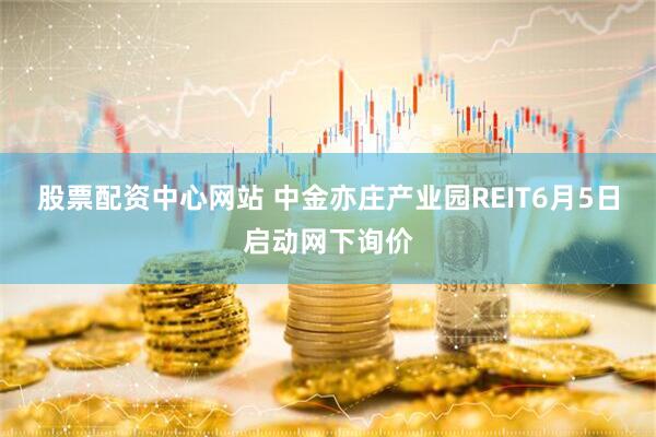 股票配资中心网站 中金亦庄产业园REIT6月5日启动网下询价