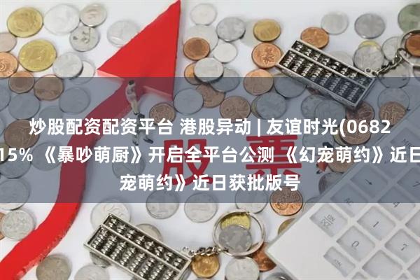 炒股配资配资平台 港股异动 | 友谊时光(06820)再涨超15% 《暴吵萌厨》开启全平台公测 《幻宠萌约》近日获批版号