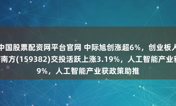 中国股票配资网平台官网 中际旭创涨超6%，创业板人工智能ETF南方(159382)交投活跃上涨3.19%，人工智能产业获政策助推