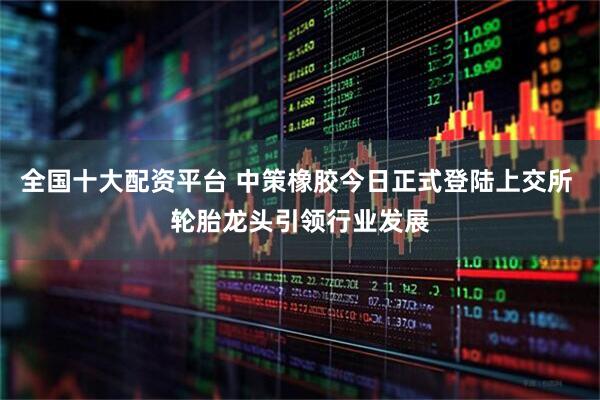 全国十大配资平台 中策橡胶今日正式登陆上交所 轮胎龙头引领行业发展