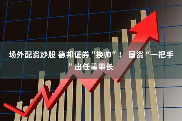 场外配资炒股 德邦证券“换帅”！ 国资“一把手”出任董事长