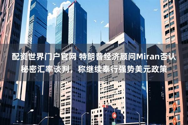 配资世界门户官网 特朗普经济顾问Miran否认秘密汇率谈判，称继续奉行强势美元政策