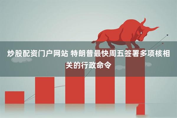 炒股配资门户网站 特朗普最快周五签署多项核相关的行政命令