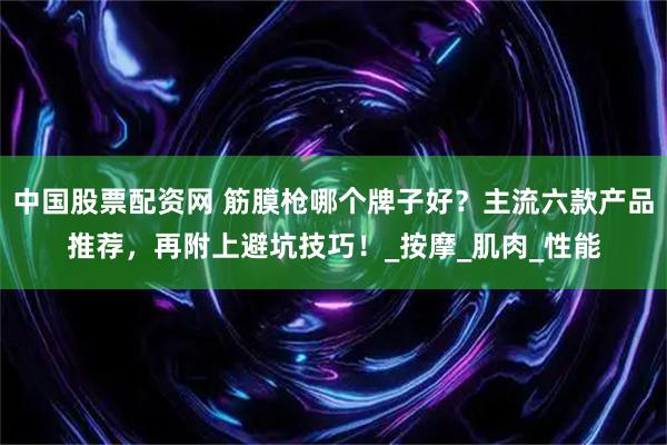 中国股票配资网 筋膜枪哪个牌子好？主流六款产品推荐，再附上避坑技巧！_按摩_肌肉_性能