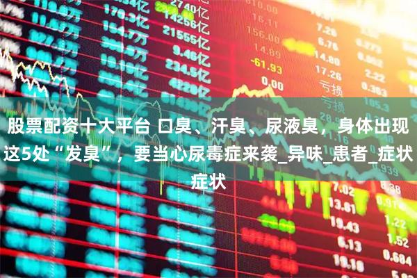 股票配资十大平台 口臭、汗臭、尿液臭，身体出现这5处“发臭”，要当心尿毒症来袭_异味_患者_症状