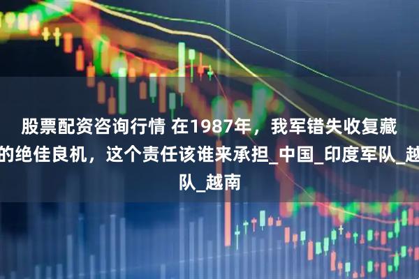 股票配资咨询行情 在1987年，我军错失收复藏南的绝佳良机，这个责任该谁来承担_中国_印度军队_越南