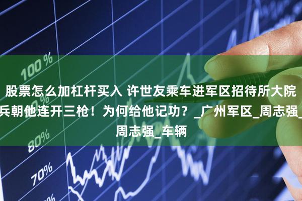 股票怎么加杠杆买入 许世友乘车进军区招待所大院，哨兵朝他连开三枪！为何给他记功？_广州军区_周志强_车辆