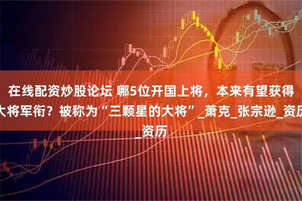 在线配资炒股论坛 哪5位开国上将，本来有望获得大将军衔？被称为“三颗星的大将”_萧克_张宗逊_资历