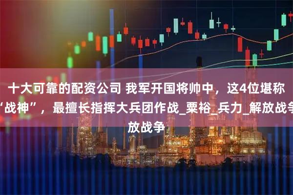 十大可靠的配资公司 我军开国将帅中，这4位堪称“战神”，最擅长指挥大兵团作战_粟裕_兵力_解放战争