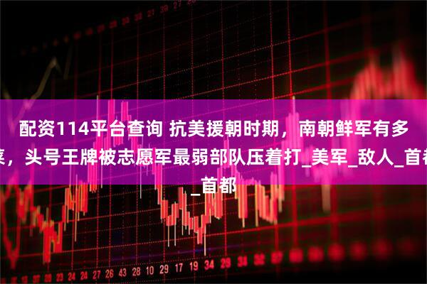 配资114平台查询 抗美援朝时期，南朝鲜军有多菜，头号王牌被志愿军最弱部队压着打_美军_敌人_首都