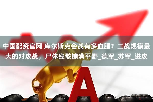 中国配资官网 库尔斯克会战有多血腥？二战规模最大的对攻战，尸体残骸铺满平野_德军_苏军_进攻