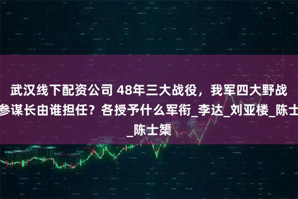 武汉线下配资公司 48年三大战役，我军四大野战军参谋长由谁担任？各授予什么军衔_李达_刘亚楼_陈士榘