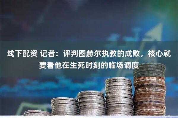 线下配资 记者：评判图赫尔执教的成败，核心就要看他在生死时刻的临场调度