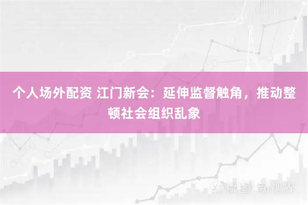 个人场外配资 江门新会：延伸监督触角，推动整顿社会组织乱象