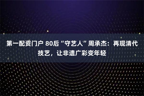 第一配资门户 80后“守艺人”周承杰：再现清代技艺，让非遗广彩变年轻