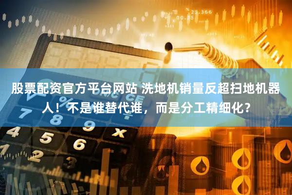 股票配资官方平台网站 洗地机销量反超扫地机器人！不是谁替代谁，而是分工精细化？